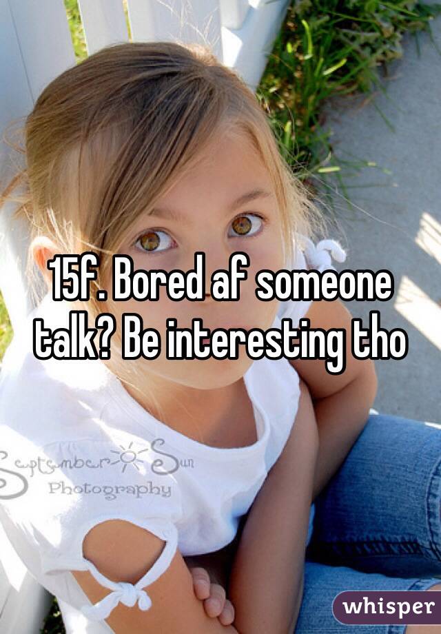 15f. Bored af someone talk? Be interesting tho