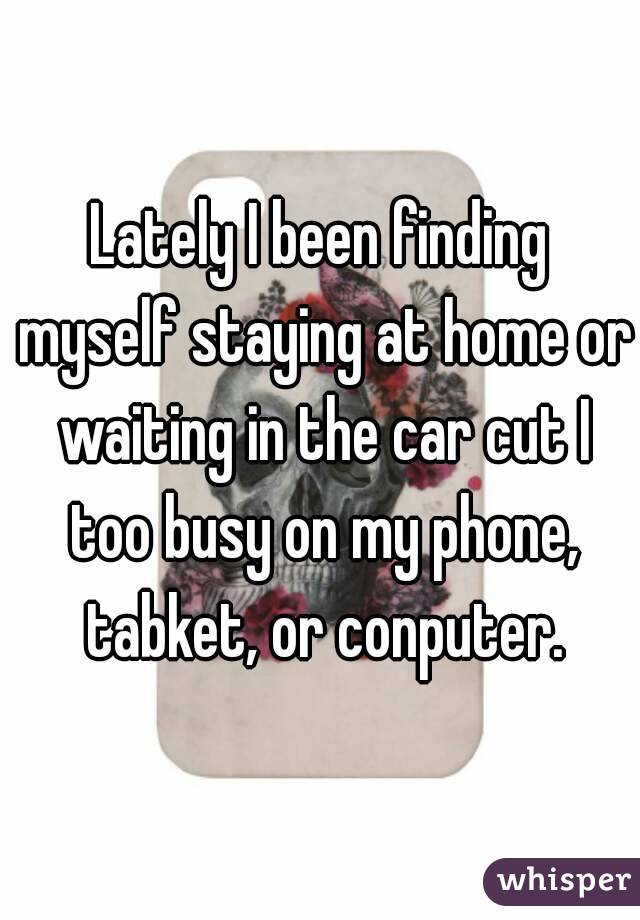 Lately I been finding myself staying at home or waiting in the car cut I too busy on my phone, tabket, or conputer.