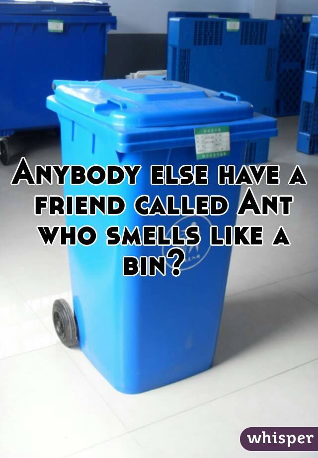 Anybody else have a friend called Ant who smells like a bin?  