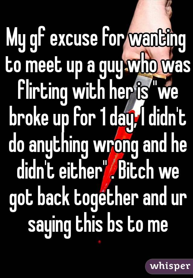 My gf excuse for wanting to meet up a guy who was flirting with her is "we broke up for 1 day, I didn't do anything wrong and he didn't either" . Bitch we got back together and ur saying this bs to me