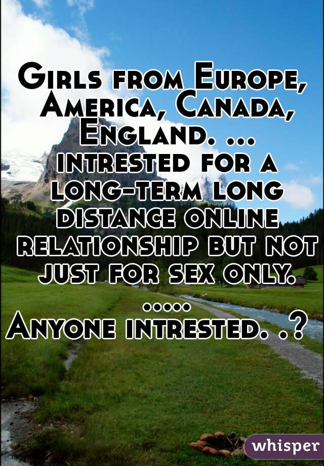 Girls from Europe, America, Canada, England. ... intrested for a long-term long distance online relationship but not just for sex only. .....
Anyone intrested. .? 