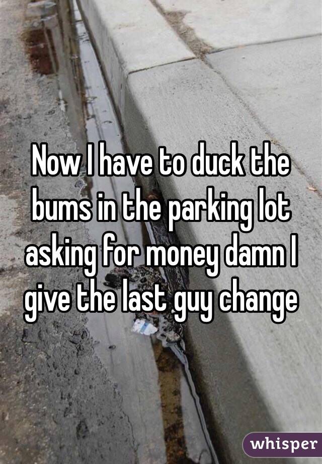 Now I have to duck the bums in the parking lot asking for money damn I give the last guy change 