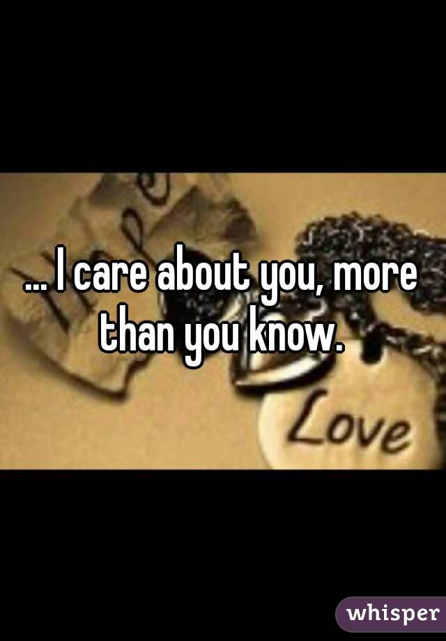 ... I care about you, more than you know. 
