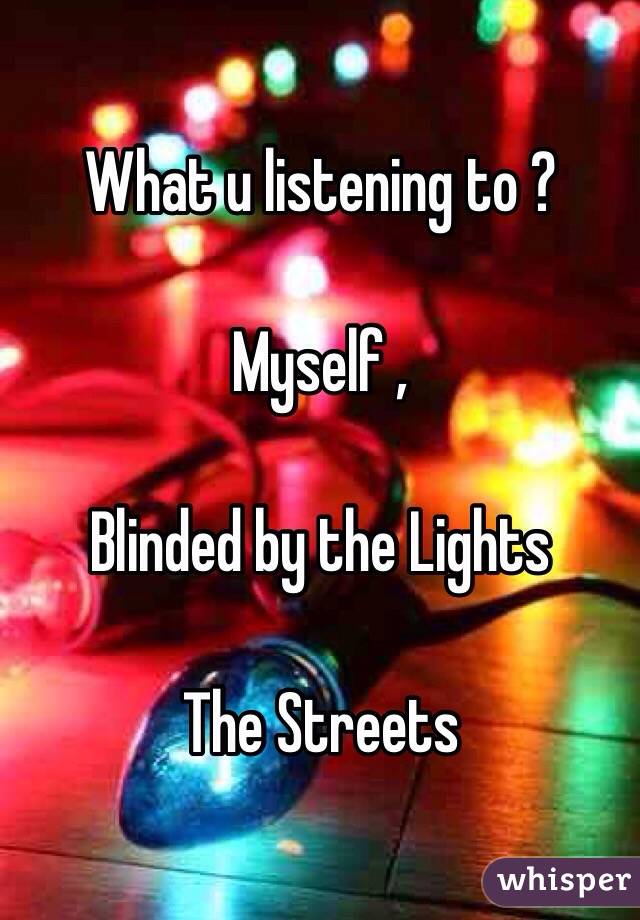What u listening to ? 

 Myself ,

Blinded by the Lights 

The Streets 
