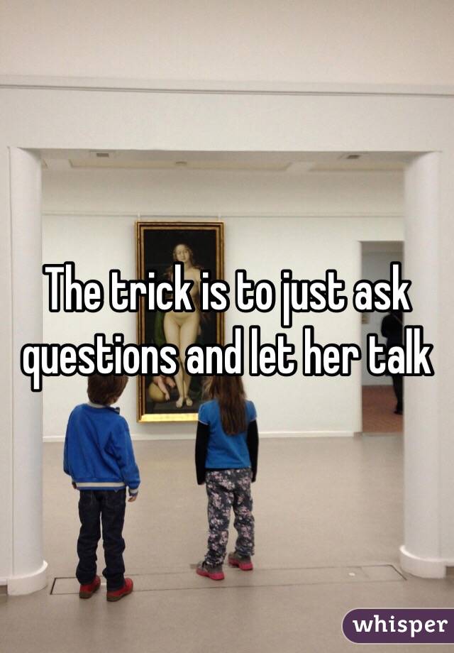 The trick is to just ask questions and let her talk