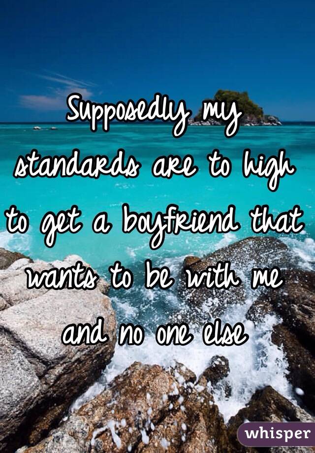 Supposedly my standards are to high to get a boyfriend that wants to be with me and no one else