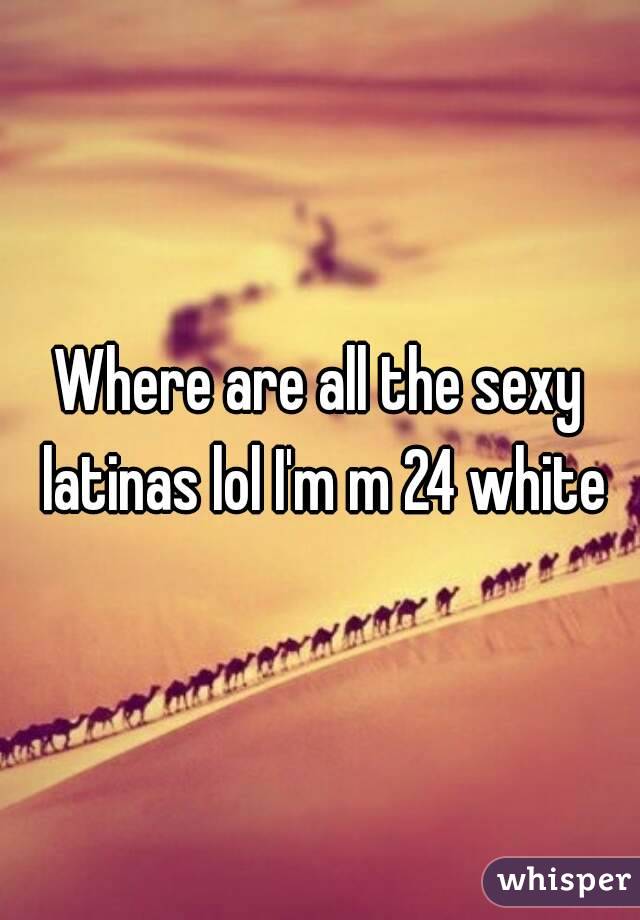 Where are all the sexy latinas lol I'm m 24 white