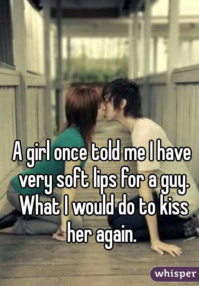 A girl once told me I have very soft lips for a guy. What I would do to kiss her again. 