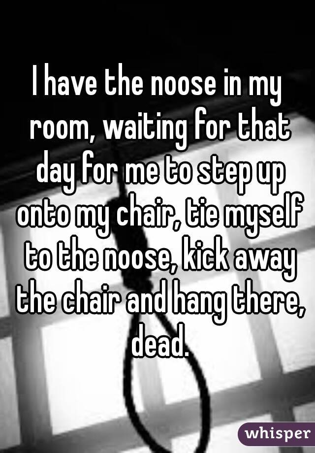 I have the noose in my room, waiting for that day for me to step up onto my chair, tie myself to the noose, kick away the chair and hang there, dead.