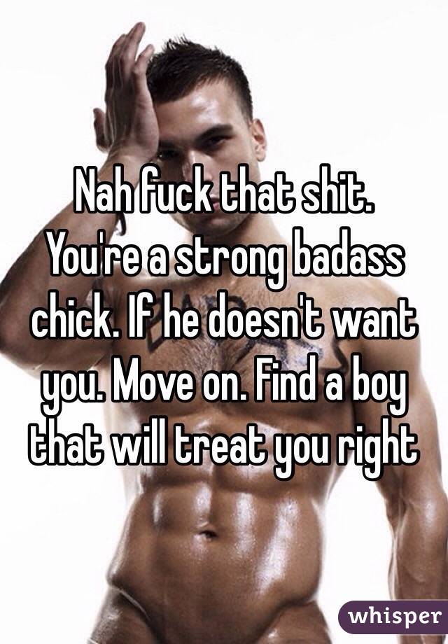 Nah fuck that shit. 
You're a strong badass chick. If he doesn't want you. Move on. Find a boy that will treat you right 