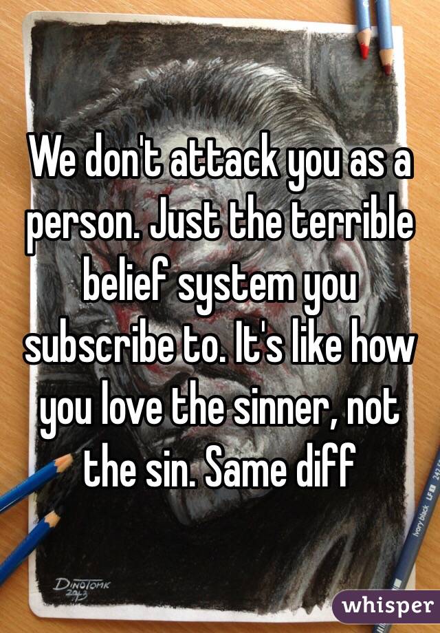 We don't attack you as a person. Just the terrible belief system you subscribe to. It's like how you love the sinner, not the sin. Same diff