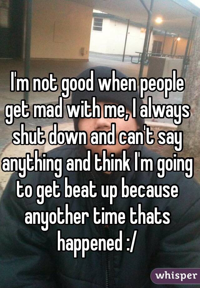 I'm not good when people get mad with me, I always shut down and can't say anything and think I'm going to get beat up because anyother time thats happened :/