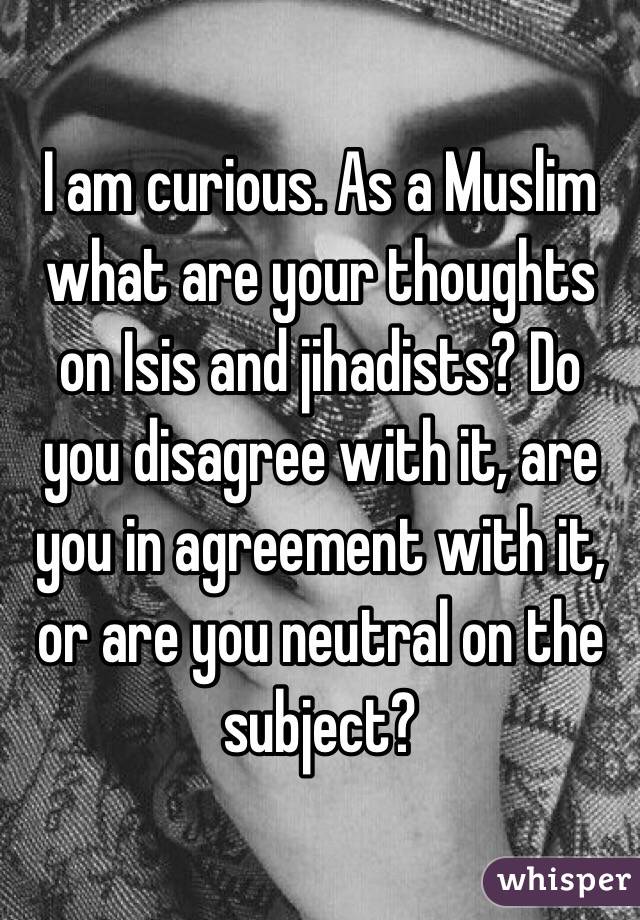 I am curious. As a Muslim what are your thoughts on Isis and jihadists? Do you disagree with it, are you in agreement with it, or are you neutral on the subject?