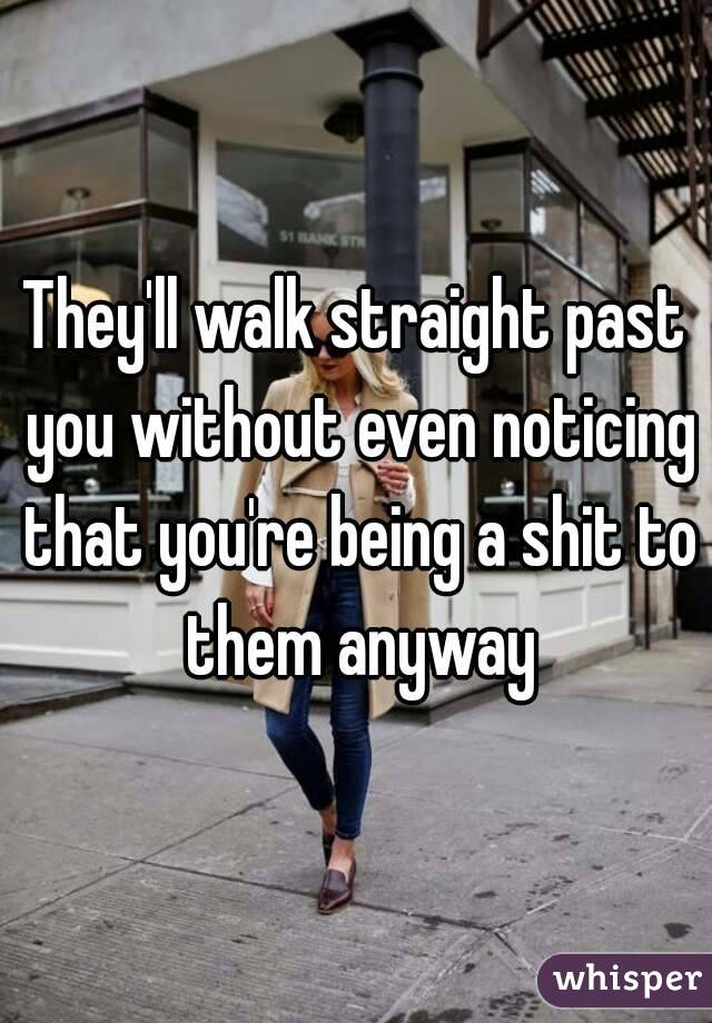They'll walk straight past you without even noticing that you're being a shit to them anyway