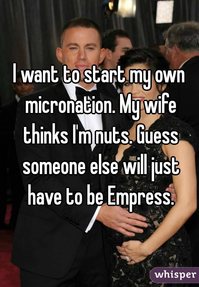 I want to start my own micronation. My wife thinks I'm nuts. Guess someone else will just have to be Empress.