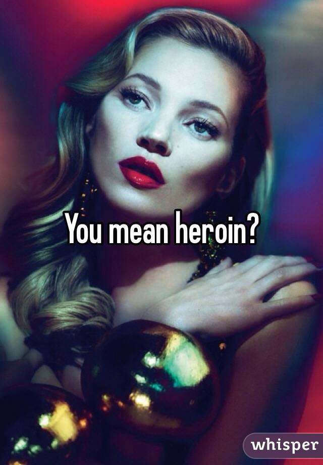 You mean heroin?
