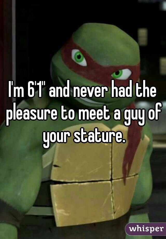 I'm 6'1" and never had the pleasure to meet a guy of your stature.