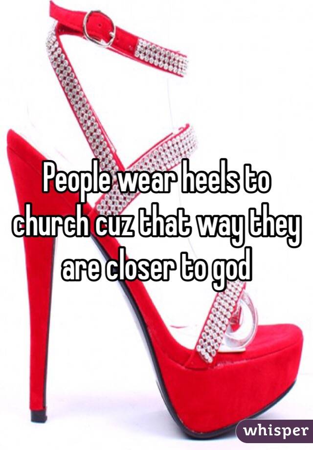 People wear heels to church cuz that way they are closer to god 
