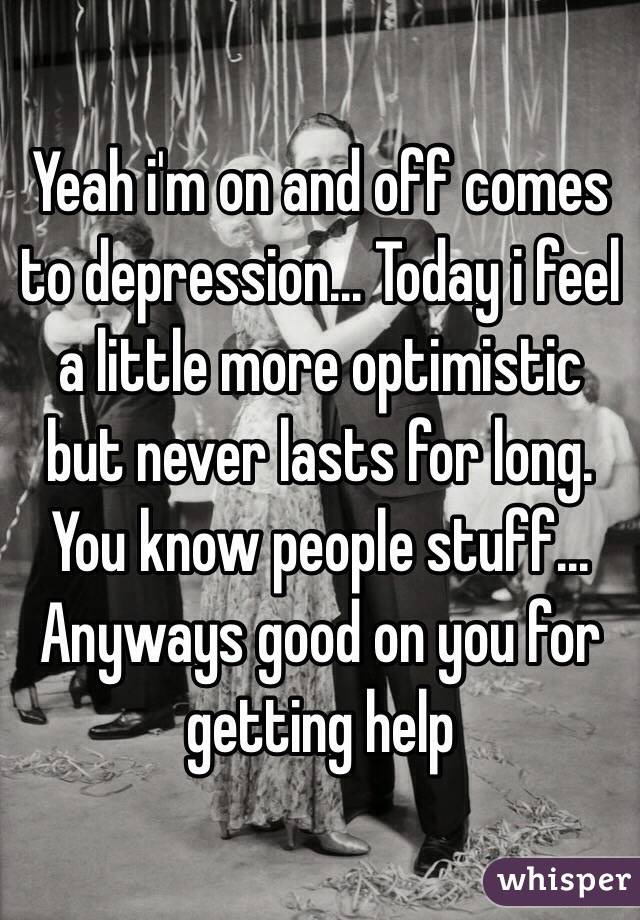 Yeah i'm on and off comes to depression... Today i feel a little more optimistic but never lasts for long. You know people stuff... Anyways good on you for getting help