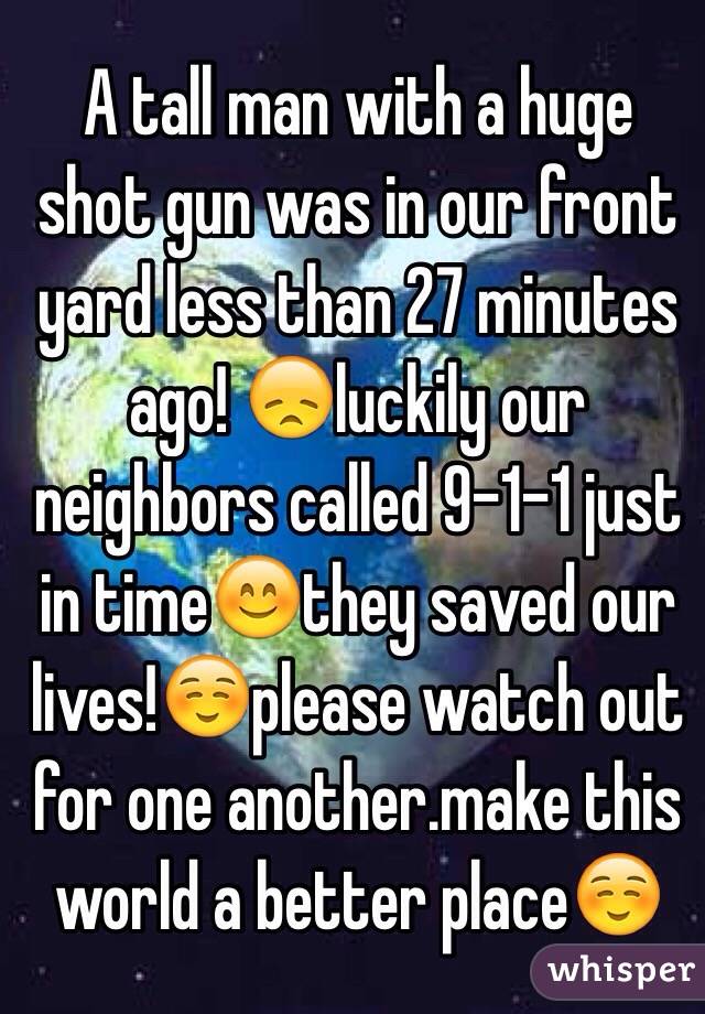 A tall man with a huge shot gun was in our front yard less than 27 minutes ago! 😞luckily our neighbors called 9-1-1 just in time😊they saved our lives!☺️please watch out for one another.make this world a better place☺️