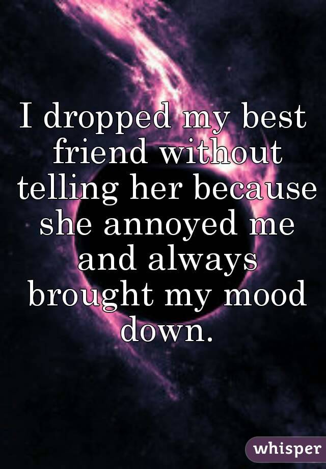 I dropped my best friend without telling her because she annoyed me and always brought my mood down.