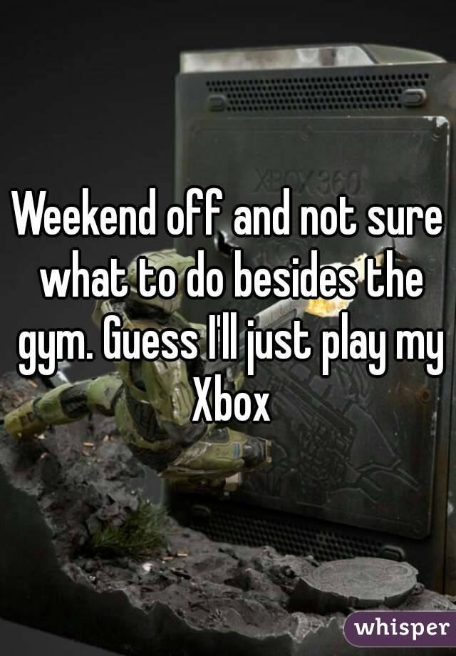 Weekend off and not sure what to do besides the gym. Guess I'll just play my Xbox
