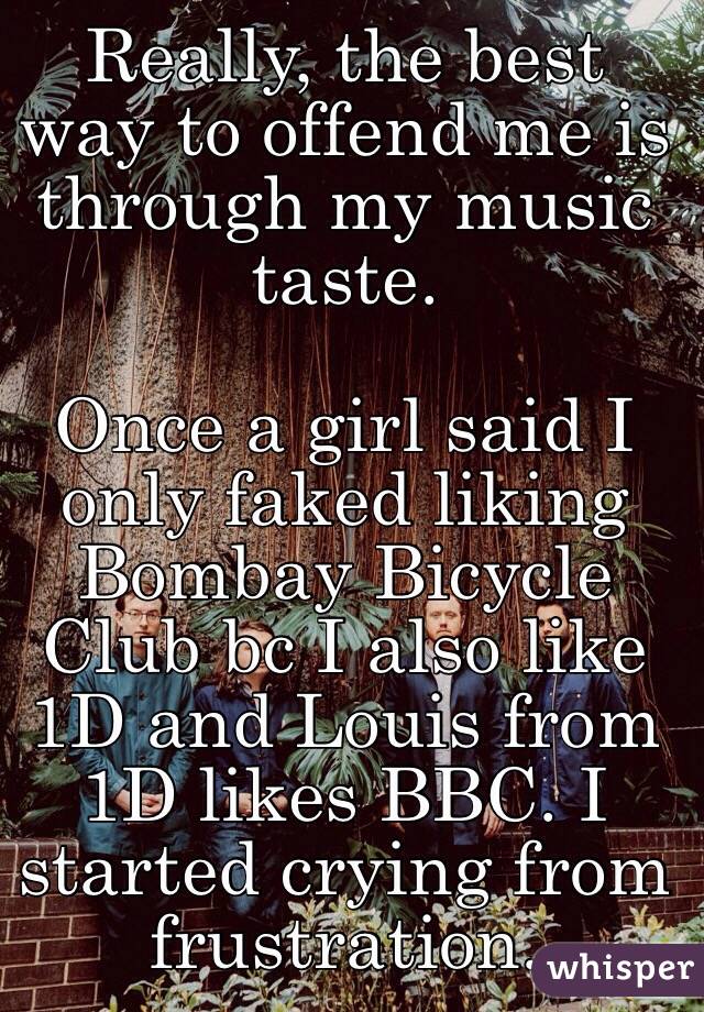 Really, the best way to offend me is through my music taste.

Once a girl said I only faked liking Bombay Bicycle Club bc I also like 1D and Louis from 1D likes BBC. I started crying from frustration. 