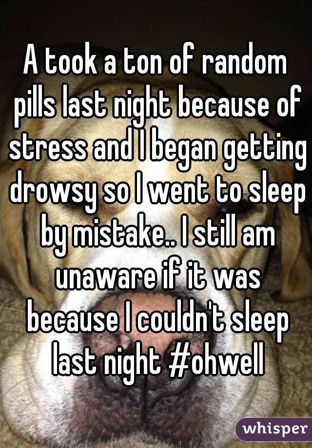 A took a ton of random pills last night because of stress and I began getting drowsy so I went to sleep by mistake.. I still am unaware if it was because I couldn't sleep last night #ohwell