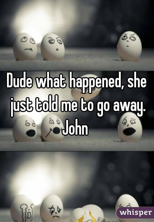 Dude what happened, she just told me to go away.
John 