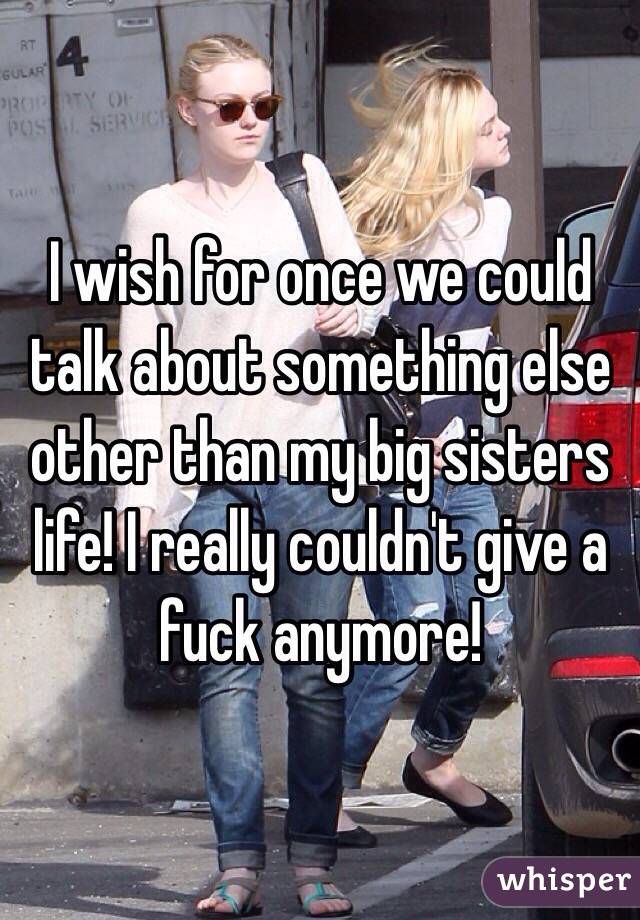 I wish for once we could talk about something else other than my big sisters life! I really couldn't give a fuck anymore!
