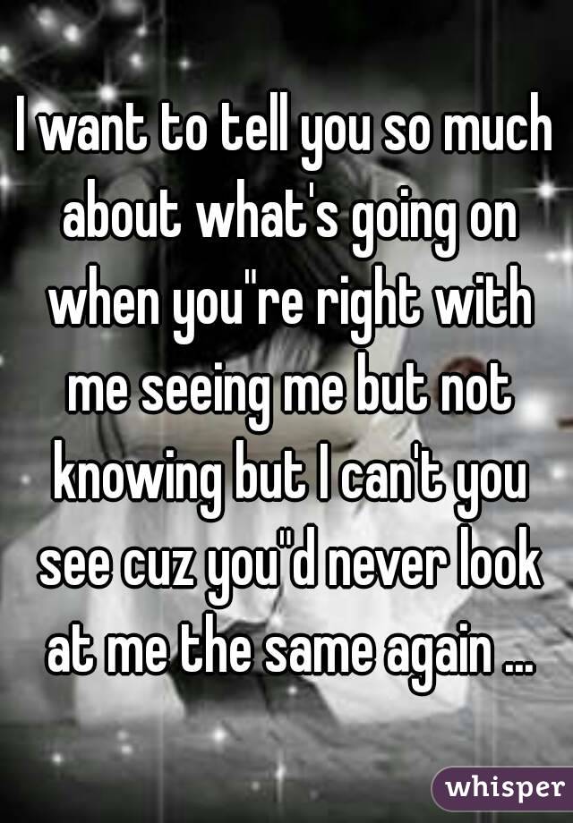 I want to tell you so much about what's going on when you"re right with me seeing me but not knowing but I can't you see cuz you"d never look at me the same again ...