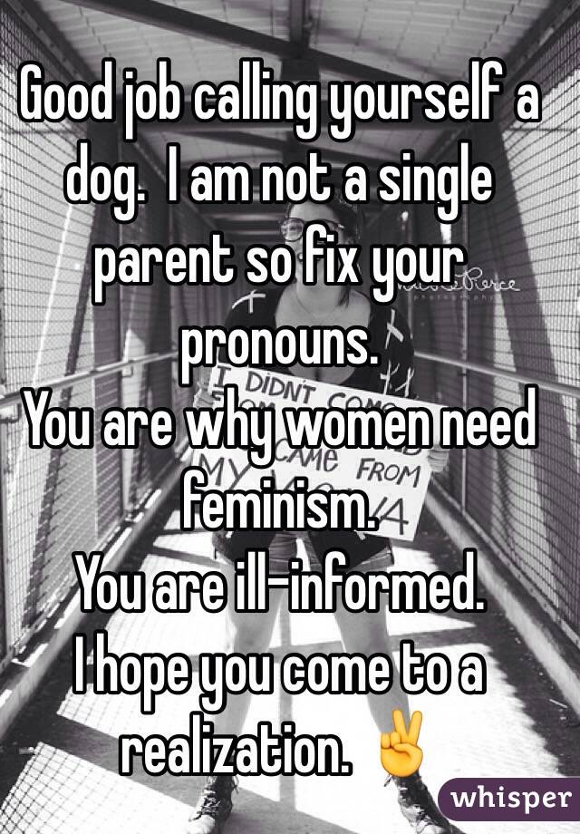 Good job calling yourself a dog.  I am not a single parent so fix your pronouns. 
You are why women need feminism. 
You are ill-informed. 
I hope you come to a realization. ✌️
