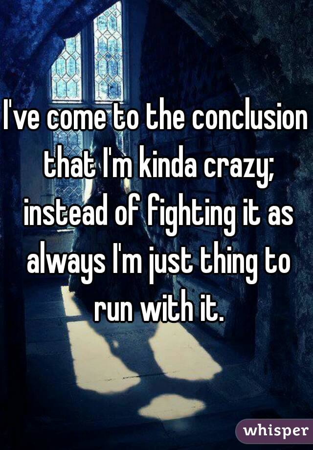 I've come to the conclusion that I'm kinda crazy; instead of fighting it as always I'm just thing to run with it.