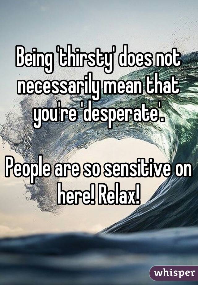 Being 'thirsty' does not necessarily mean that you're 'desperate'.

People are so sensitive on here! Relax!