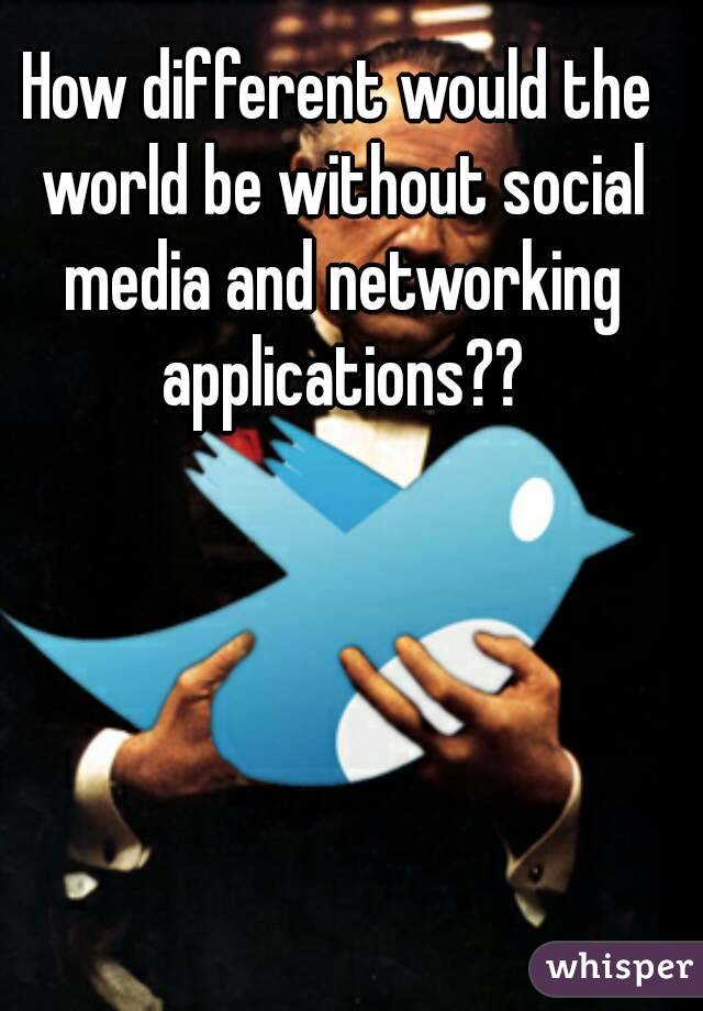 How different would the world be without social media and networking applications??
