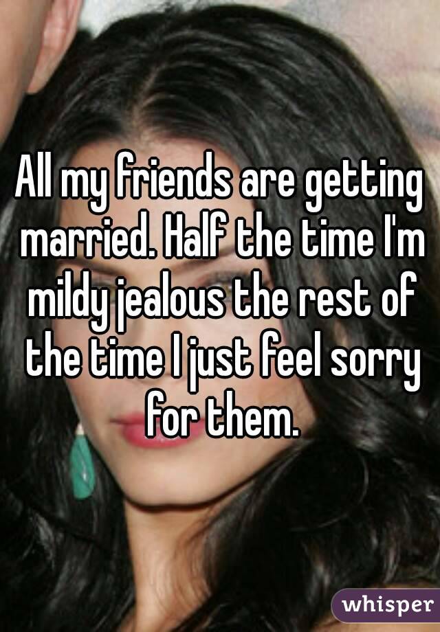All my friends are getting married. Half the time I'm mildy jealous the rest of the time I just feel sorry for them.