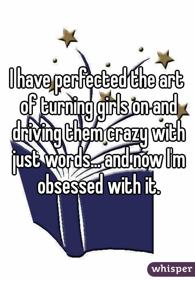 I have perfected the art of turning girls on and driving them crazy with just words... and now I'm obsessed with it.
