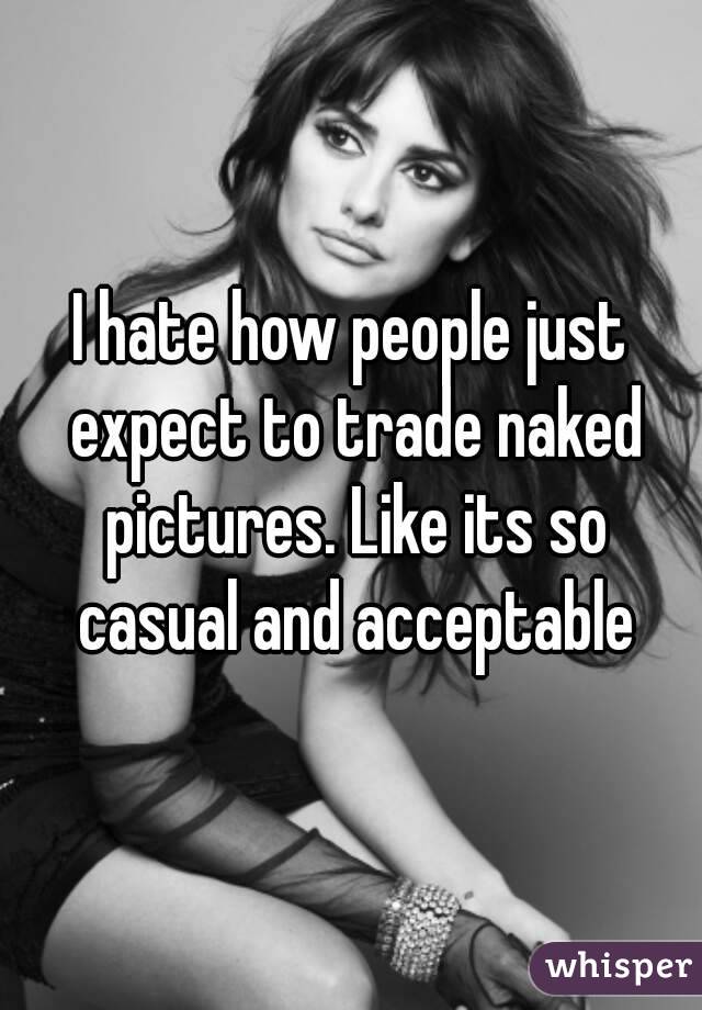 I hate how people just expect to trade naked pictures. Like its so casual and acceptable