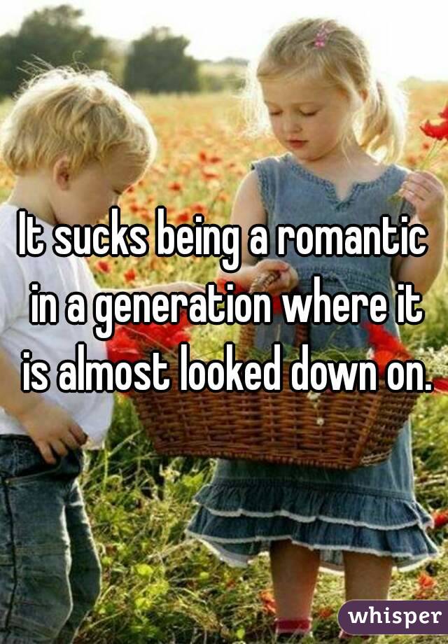 It sucks being a romantic in a generation where it is almost looked down on.