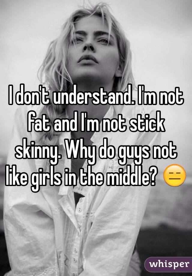 I don't understand. I'm not fat and I'm not stick skinny. Why do guys not like girls in the middle? 😑