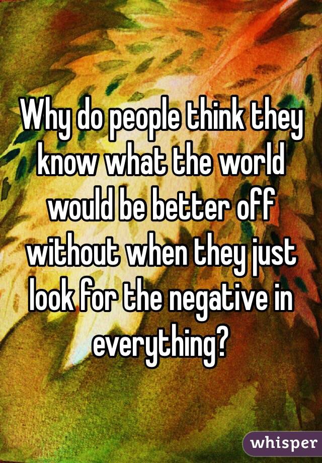 Why do people think they know what the world would be better off without when they just look for the negative in everything? 