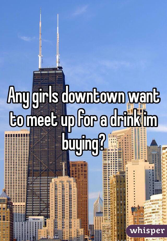 Any girls downtown want to meet up for a drink im buying?