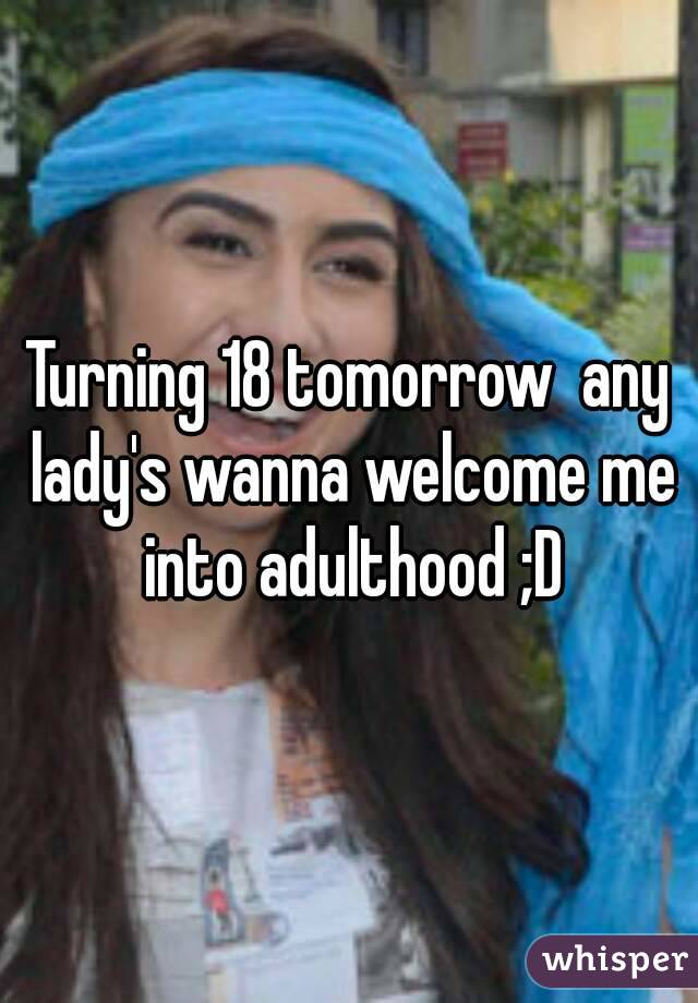 Turning 18 tomorrow  any lady's wanna welcome me into adulthood ;D