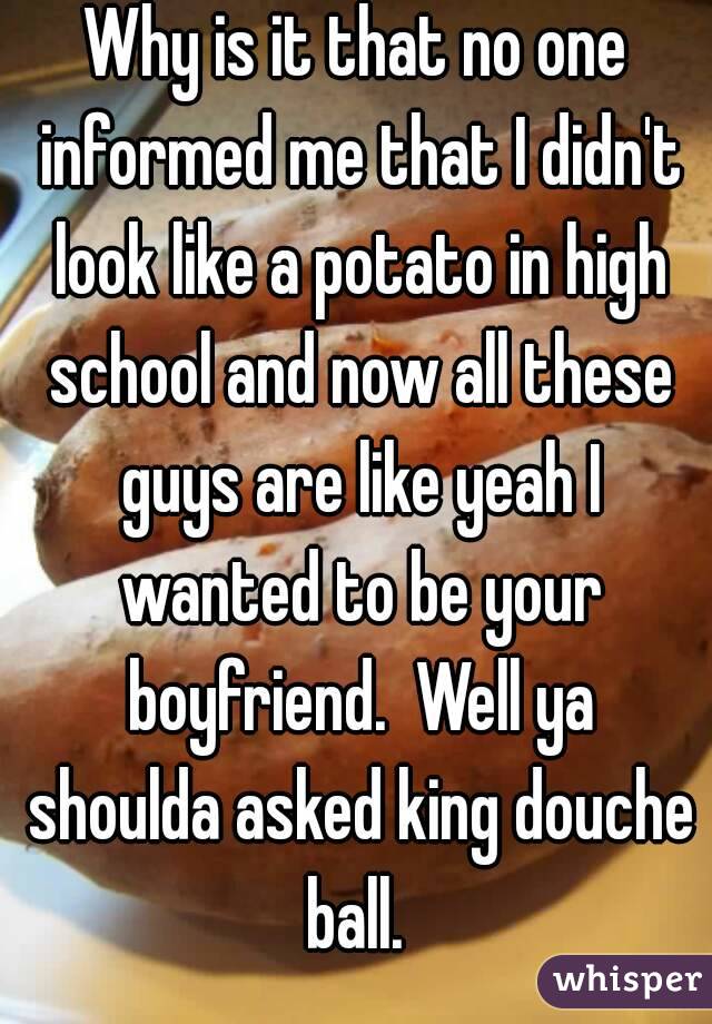 Why is it that no one informed me that I didn't look like a potato in high school and now all these guys are like yeah I wanted to be your boyfriend.  Well ya shoulda asked king douche ball. 