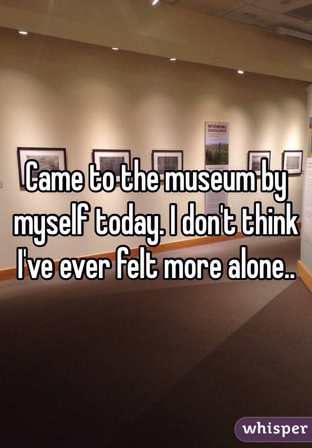 Came to the museum by myself today. I don't think I've ever felt more alone..
