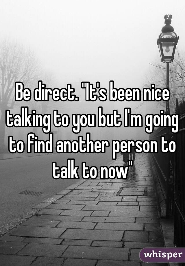 Be direct. "It's been nice talking to you but I'm going to find another person to talk to now"