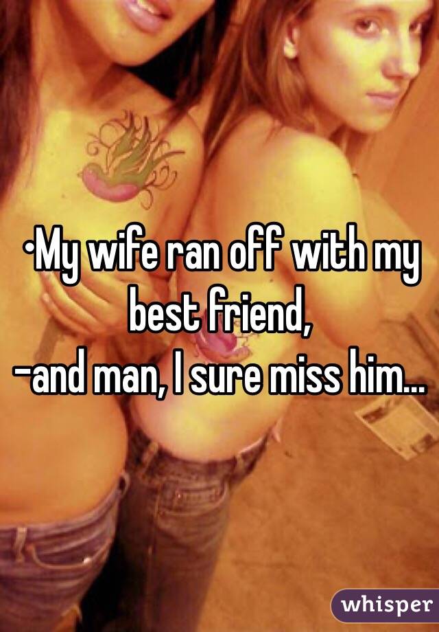 •My wife ran off with my best friend,
-and man, I sure miss him...