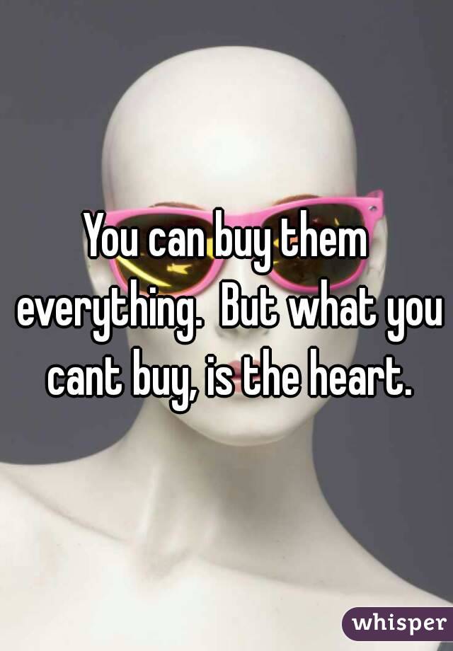 You can buy them everything.  But what you cant buy, is the heart.