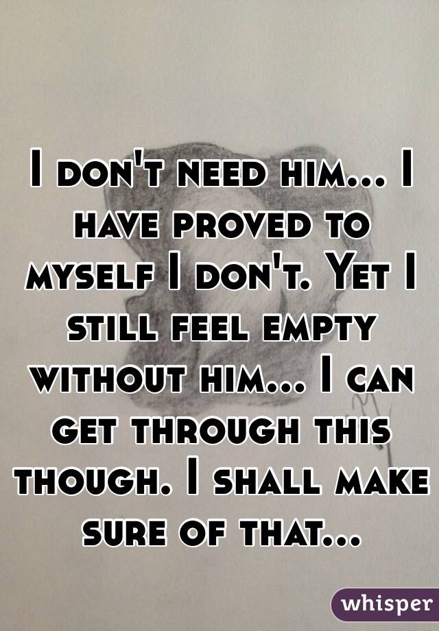 I don't need him... I have proved to myself I don't. Yet I still feel empty without him... I can get through this though. I shall make sure of that...
