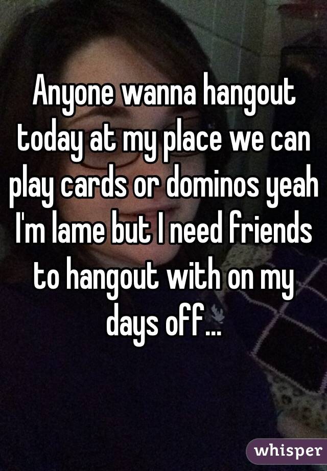 Anyone wanna hangout today at my place we can play cards or dominos yeah I'm lame but I need friends to hangout with on my days off...